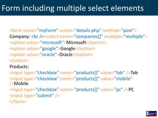 Form including multiple select elements
<form name="myForm" action="details.php" method="post">
Company: <br /><select name="companies[]" multiple="multiple">
<option value="microsoft">Microsoft</option>
<option value="google">Google</option>
<option value="oracle">Oracle</option>
</select>
Products:
<input type="checkbox" name="products[]" value="tab" />Tab
<input type="checkbox" name="products[]" value="mobile"
/>Mobile
<input type="checkbox" name="products[]" value="pc" />PC
<input type="submit" />
</form>
 
