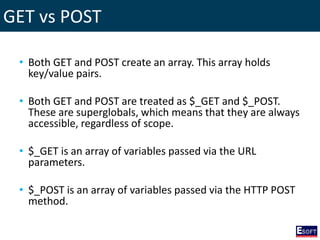 GET vs POST
• Both GET and POST create an array. This array holds
key/value pairs.
• Both GET and POST are treated as $_GET and $_POST.
These are superglobals, which means that they are always
accessible, regardless of scope.
• $_GET is an array of variables passed via the URL
parameters.
• $_POST is an array of variables passed via the HTTP POST
method.
 