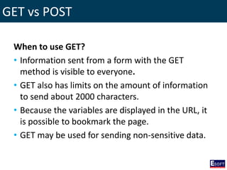 GET vs POST
When to use GET?
• Information sent from a form with the GET
method is visible to everyone.
• GET also has limits on the amount of information
to send about 2000 characters.
• Because the variables are displayed in the URL, it
is possible to bookmark the page.
• GET may be used for sending non-sensitive data.
 