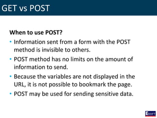 GET vs POST
When to use POST?
• Information sent from a form with the POST
method is invisible to others.
• POST method has no limits on the amount of
information to send.
• Because the variables are not displayed in the
URL, it is not possible to bookmark the page.
• POST may be used for sending sensitive data.
 