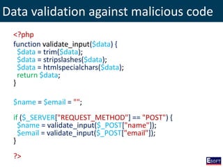 Data validation against malicious code
<?php
function validate_input($data) {
$data = trim($data);
$data = stripslashes($data);
$data = htmlspecialchars($data);
return $data;
}
$name = $email = "";
if ($_SERVER["REQUEST_METHOD"] == "POST") {
$name = validate_input($_POST["name"]);
$email = validate_input($_POST["email"]);
}
?>
 