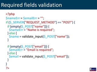 Required fields validation
<?php
$nameErr = $emailErr = "";
if ($_SERVER["REQUEST_METHOD"] == "POST") {
if (empty($_POST["name"])) {
$nameErr = "Name is required";
} else {
$name = validate_input($_POST["name"]);
}
if (empty($_POST["email"])) {
$emailErr = "Email is required";
} else {
$email = validate_input($_POST["email"]);
}
}
?>
 