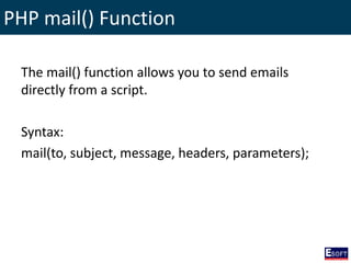 PHP mail() Function
The mail() function allows you to send emails
directly from a script.
Syntax:
mail(to, subject, message, headers, parameters);
 
