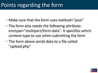 Points regarding the form
• Make sure that the form uses method="post"
• The form also needs the following attribute:
enctype="multipart/form-data". It specifies which
content-type to use when submitting the form
• The form above sends data to a file called
"upload.php"
 