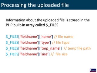 Processing the uploaded file
Information about the uploaded file is stored in the
PHP built-in array called $_FILES
$_FILES[‘fieldname’][‘name’] // file name
$_FILES[‘fieldname’][‘type’] // file type
$_FILES[‘fieldname’][‘tmp_name’] // temp file path
$_FILES[‘fieldname’][‘size’] // file size
 