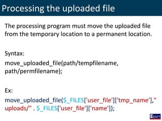 Processing the uploaded file
The processing program must move the uploaded file
from the temporary location to a permanent location.
Syntax:
move_uploaded_file(path/tempfilename,
path/permfilename);
Ex:
move_uploaded_file($_FILES['user_file']['tmp_name'],"
uploads/" . $_FILES['user_file']['name']);
 