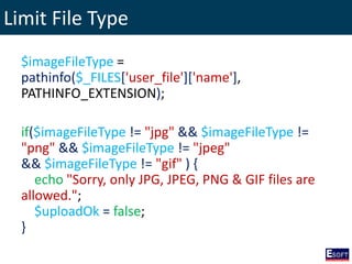 Limit File Type
$imageFileType =
pathinfo($_FILES['user_file']['name'],
PATHINFO_EXTENSION);
if($imageFileType != "jpg" && $imageFileType !=
"png" && $imageFileType != "jpeg"
&& $imageFileType != "gif" ) {
echo "Sorry, only JPG, JPEG, PNG & GIF files are
allowed.";
$uploadOk = false;
}
 
