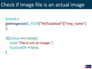 Check if image file is an actual image
$check =
getimagesize($_FILES["fileToUpload"]["tmp_name"]
);
if($check === false) {
echo "File is not an image.";
$uploadOk = false;
}
 