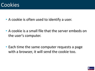 Cookies
• A cookie is often used to identify a user.
• A cookie is a small file that the server embeds on
the user's computer.
• Each time the same computer requests a page
with a browser, it will send the cookie too.
 