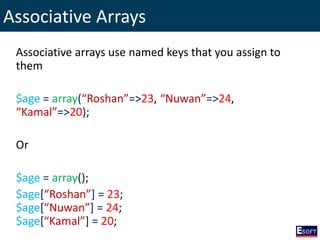 Associative Arrays
Associative arrays use named keys that you assign to
them
$age = array(“Roshan”=>23, “Nuwan”=>24,
“Kamal”=>20);
Or
$age = array();
$age[“Roshan”] = 23;
$age[“Nuwan”] = 24;
$age[“Kamal”] = 20;
 