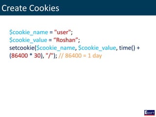 Create Cookies
$cookie_name = "user";
$cookie_value = “Roshan”;
setcookie($cookie_name, $cookie_value, time() +
(86400 * 30), "/"); // 86400 = 1 day
 