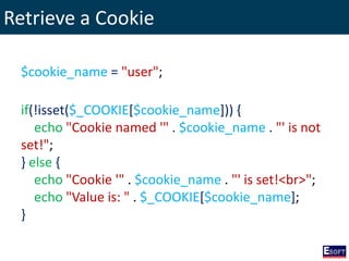 Retrieve a Cookie
$cookie_name = "user";
if(!isset($_COOKIE[$cookie_name])) {
echo "Cookie named '" . $cookie_name . "' is not
set!";
} else {
echo "Cookie '" . $cookie_name . "' is set!<br>";
echo "Value is: " . $_COOKIE[$cookie_name];
}
 