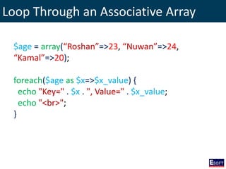 Loop Through an Associative Array
$age = array(“Roshan”=>23, “Nuwan”=>24,
“Kamal”=>20);
foreach($age as $x=>$x_value) {
echo "Key=" . $x . ", Value=" . $x_value;
echo "<br>";
}
 