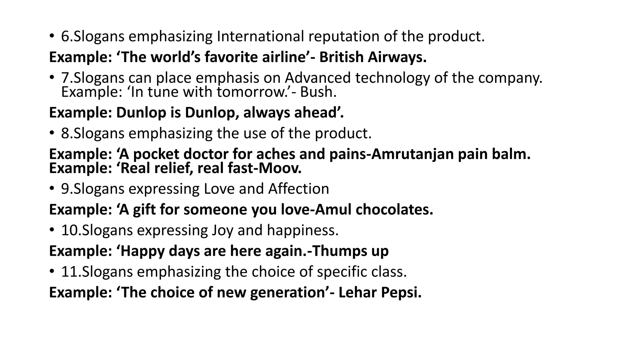 • 6.Slogans emphasizing International reputation of the product.
Example: ‘The world’s favorite airline’- British Airways.
• 7.Slogans can place emphasis on Advanced technology of the company.
Example: ‘In tune with tomorrow.’- Bush.
Example: Dunlop is Dunlop, always ahead’.
• 8.Slogans emphasizing the use of the product.
Example: ‘A pocket doctor for aches and pains-Amrutanjan pain balm.
Example: ‘Real relief, real fast-Moov.
• 9.Slogans expressing Love and Affection
Example: ‘A gift for someone you love-Amul chocolates.
• 10.Slogans expressing Joy and happiness.
Example: ‘Happy days are here again.-Thumps up
• 11.Slogans emphasizing the choice of specific class.
Example: ‘The choice of new generation’- Lehar Pepsi.
 