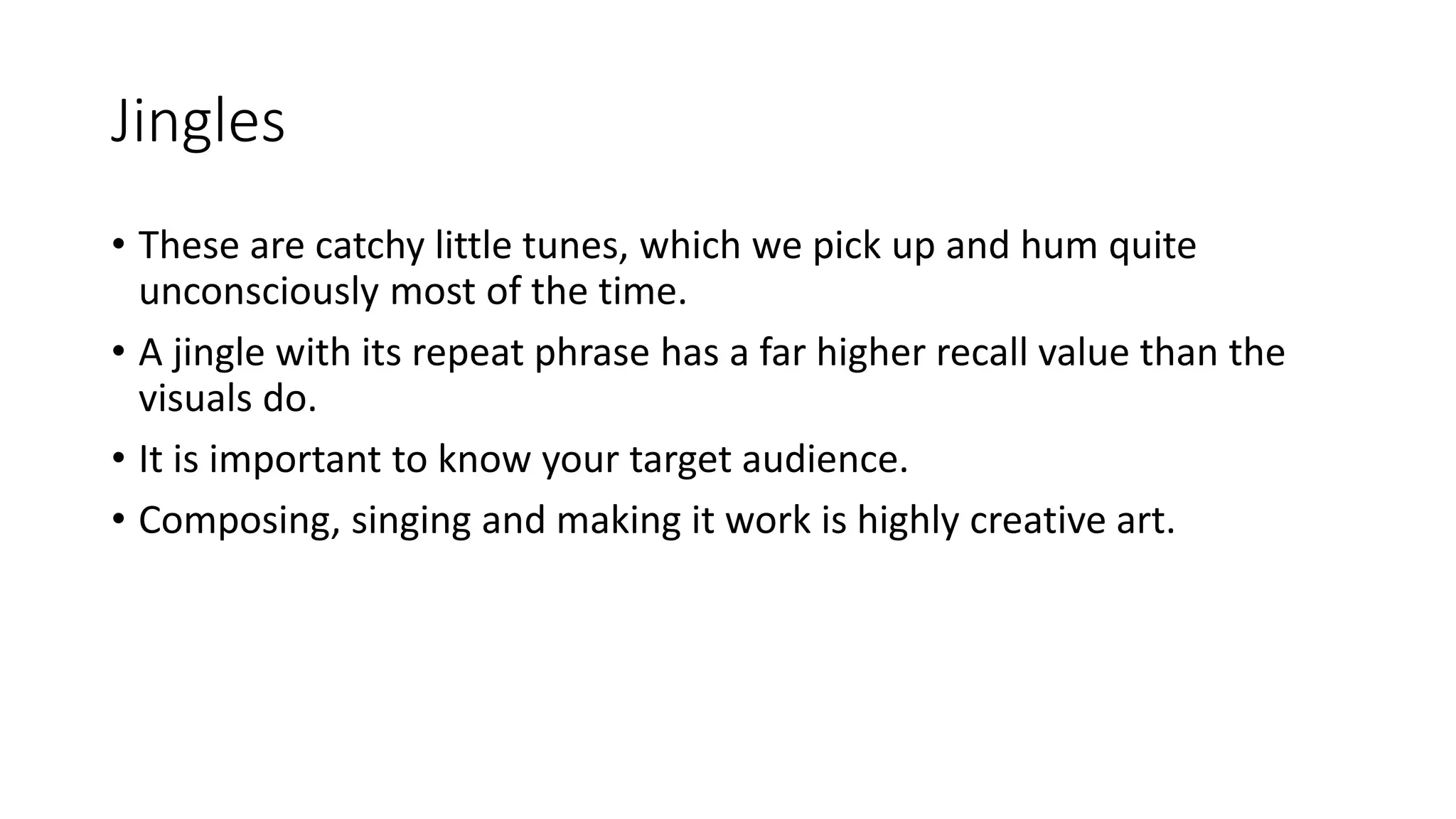 Jingles
• These are catchy little tunes, which we pick up and hum quite
unconsciously most of the time.
• A jingle with its repeat phrase has a far higher recall value than the
visuals do.
• It is important to know your target audience.
• Composing, singing and making it work is highly creative art.
 
