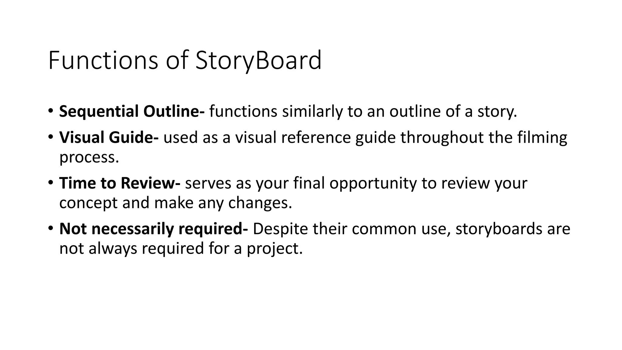 Functions of StoryBoard
• Sequential Outline- functions similarly to an outline of a story.
• Visual Guide- used as a visual reference guide throughout the filming
process.
• Time to Review- serves as your final opportunity to review your
concept and make any changes.
• Not necessarily required- Despite their common use, storyboards are
not always required for a project.
 