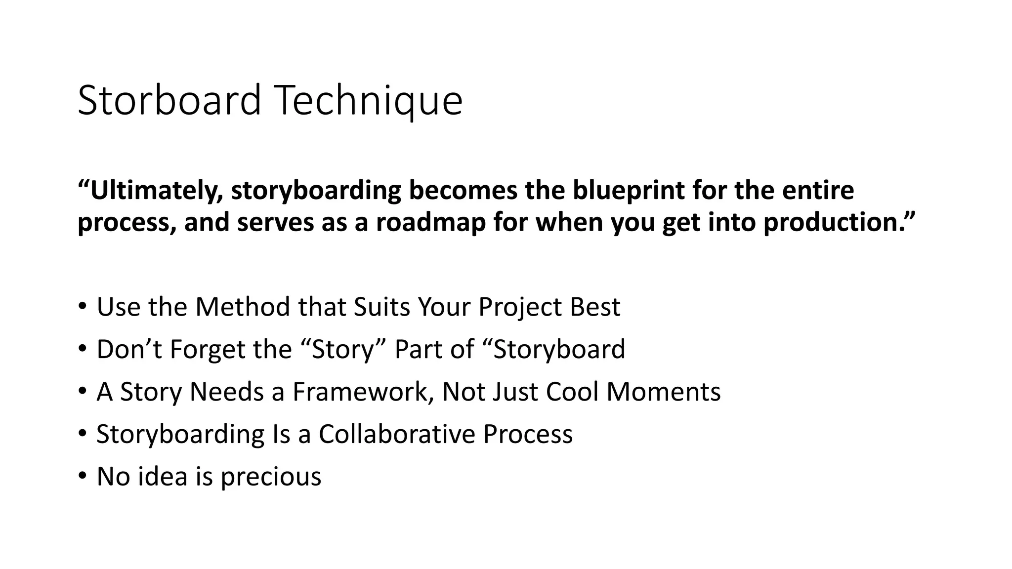 Storboard Technique
“Ultimately, storyboarding becomes the blueprint for the entire
process, and serves as a roadmap for when you get into production.”
• Use the Method that Suits Your Project Best
• Don’t Forget the “Story” Part of “Storyboard
• A Story Needs a Framework, Not Just Cool Moments
• Storyboarding Is a Collaborative Process
• No idea is precious
 