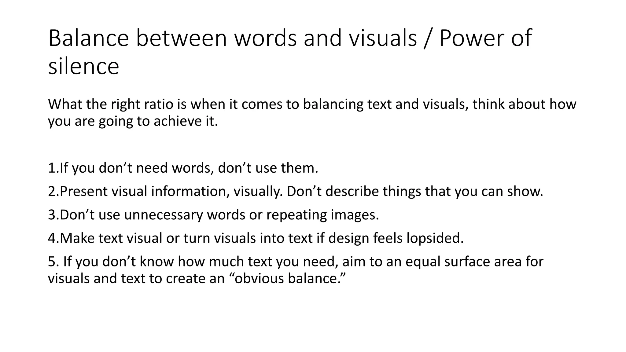 Balance between words and visuals / Power of
silence
What the right ratio is when it comes to balancing text and visuals, think about how
you are going to achieve it.
1.If you don’t need words, don’t use them.
2.Present visual information, visually. Don’t describe things that you can show.
3.Don’t use unnecessary words or repeating images.
4.Make text visual or turn visuals into text if design feels lopsided.
5. If you don’t know how much text you need, aim to an equal surface area for
visuals and text to create an “obvious balance.”
 