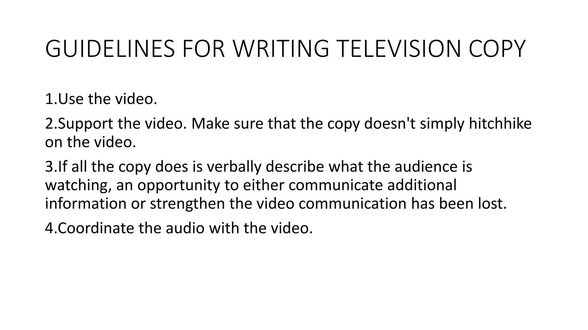 GUIDELINES FOR WRITING TELEVISION COPY
1.Use the video.
2.Support the video. Make sure that the copy doesn't simply hitchhike
on the video.
3.If all the copy does is verbally describe what the audience is
watching, an opportunity to either communicate additional
information or strengthen the video communication has been lost.
4.Coordinate the audio with the video.
 