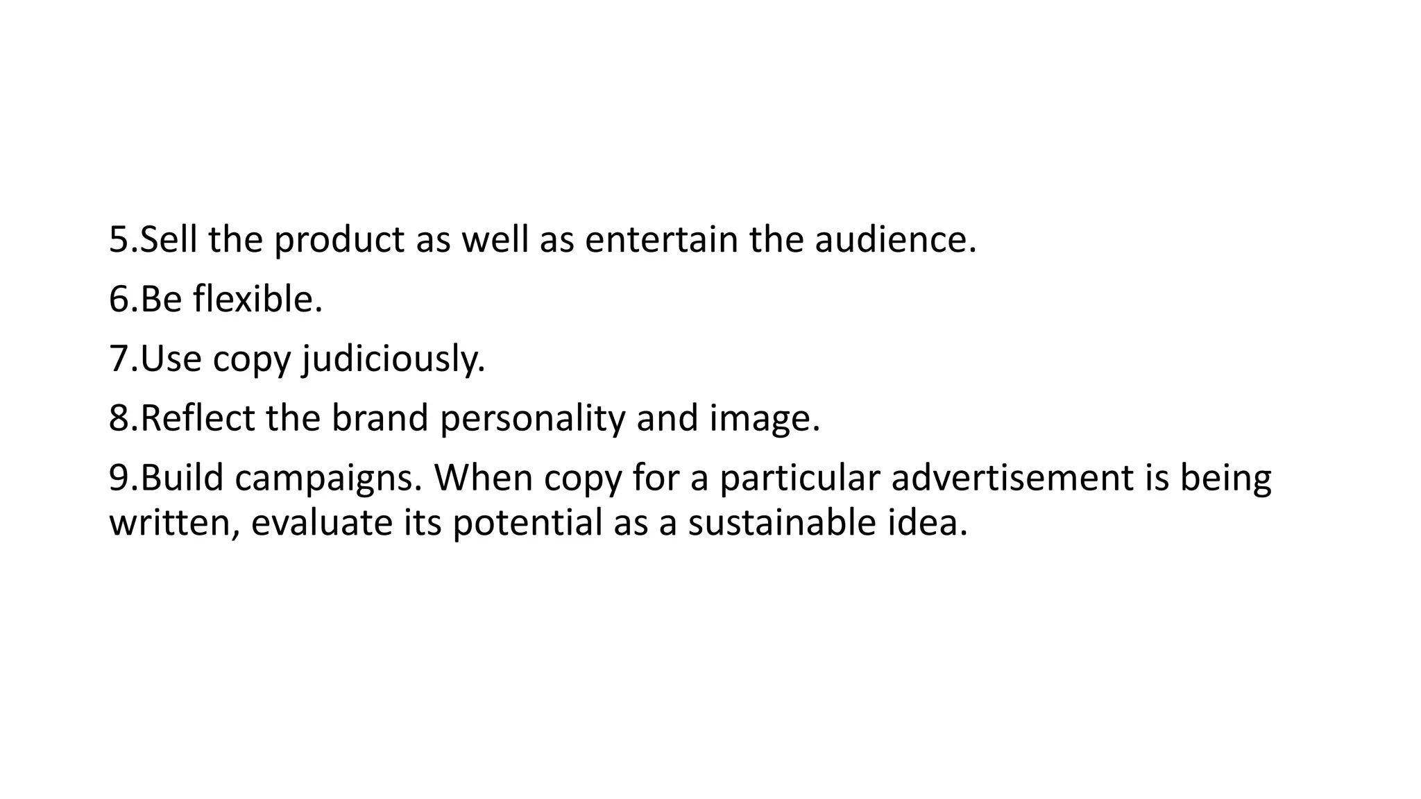 5.Sell the product as well as entertain the audience.
6.Be flexible.
7.Use copy judiciously.
8.Reflect the brand personality and image.
9.Build campaigns. When copy for a particular advertisement is being
written, evaluate its potential as a sustainable idea.
 