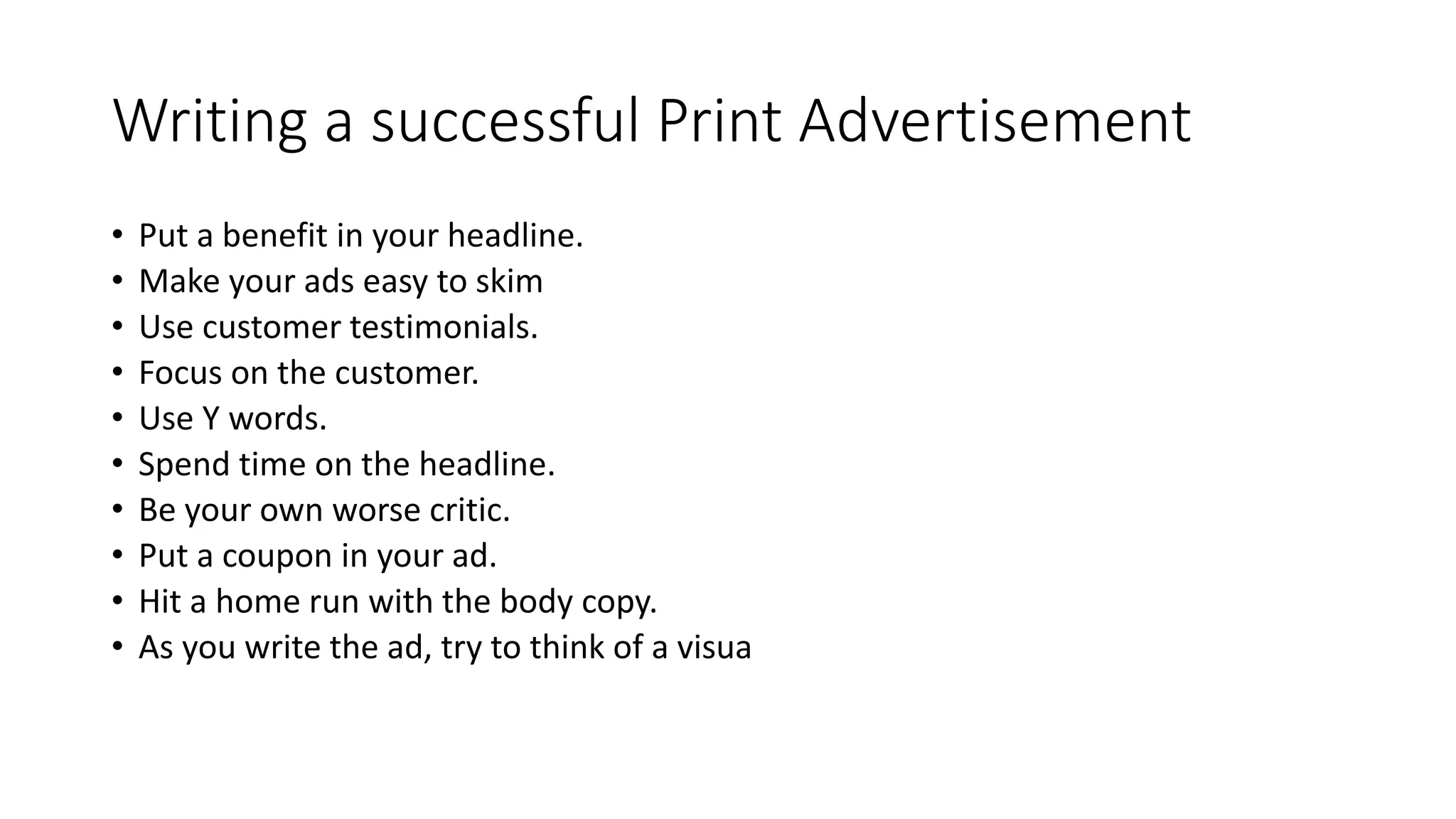 Writing a successful Print Advertisement
• Put a benefit in your headline.
• Make your ads easy to skim
• Use customer testimonials.
• Focus on the customer.
• Use Y words.
• Spend time on the headline.
• Be your own worse critic.
• Put a coupon in your ad.
• Hit a home run with the body copy.
• As you write the ad, try to think of a visua
 