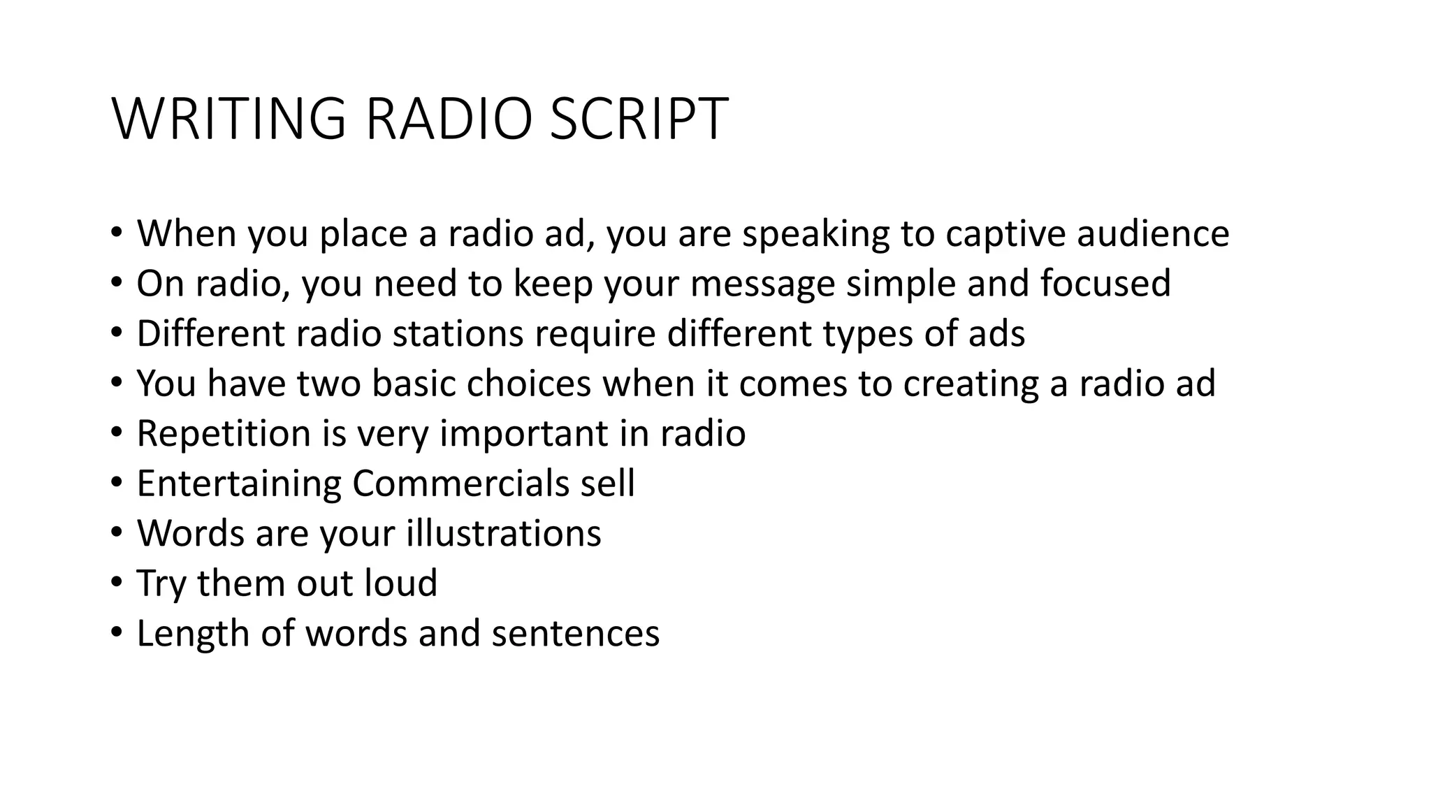 WRITING RADIO SCRIPT
• When you place a radio ad, you are speaking to captive audience
• On radio, you need to keep your message simple and focused
• Different radio stations require different types of ads
• You have two basic choices when it comes to creating a radio ad
• Repetition is very important in radio
• Entertaining Commercials sell
• Words are your illustrations
• Try them out loud
• Length of words and sentences
 