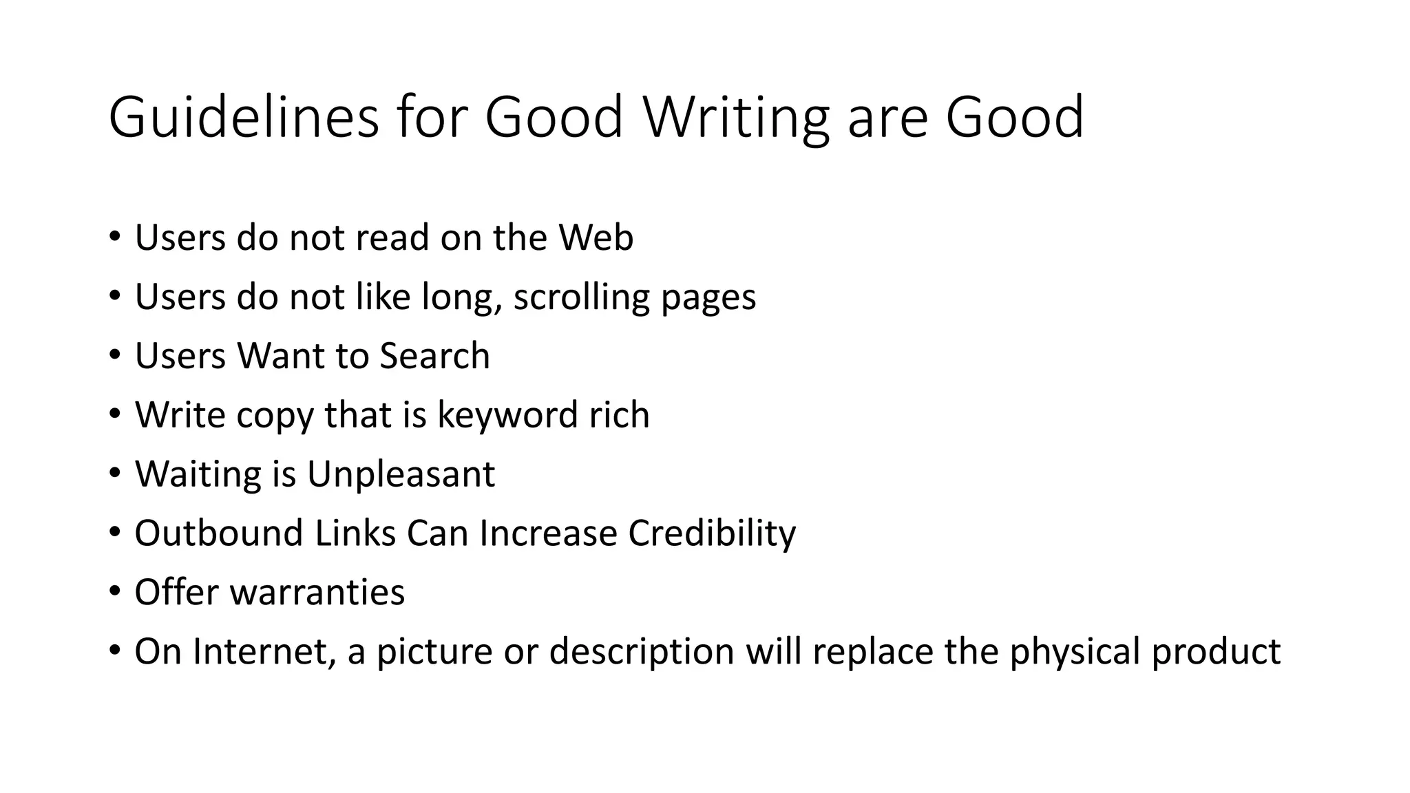 Guidelines for Good Writing are Good
• Users do not read on the Web
• Users do not like long, scrolling pages
• Users Want to Search
• Write copy that is keyword rich
• Waiting is Unpleasant
• Outbound Links Can Increase Credibility
• Offer warranties
• On Internet, a picture or description will replace the physical product
 