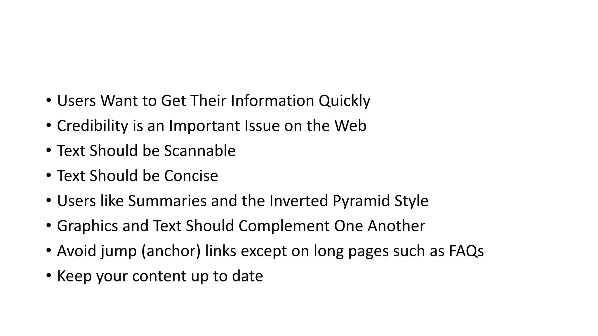 • Users Want to Get Their Information Quickly
• Credibility is an Important Issue on the Web
• Text Should be Scannable
• Text Should be Concise
• Users like Summaries and the Inverted Pyramid Style
• Graphics and Text Should Complement One Another
• Avoid jump (anchor) links except on long pages such as FAQs
• Keep your content up to date
 