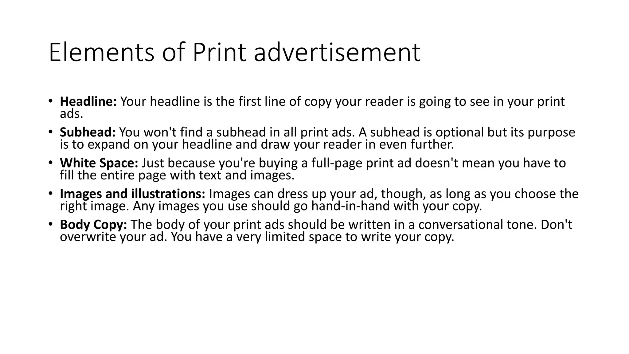 Elements of Print advertisement
• Headline: Your headline is the first line of copy your reader is going to see in your print
ads.
• Subhead: You won't find a subhead in all print ads. A subhead is optional but its purpose
is to expand on your headline and draw your reader in even further.
• White Space: Just because you're buying a full-page print ad doesn't mean you have to
fill the entire page with text and images.
• Images and illustrations: Images can dress up your ad, though, as long as you choose the
right image. Any images you use should go hand-in-hand with your copy.
• Body Copy: The body of your print ads should be written in a conversational tone. Don't
overwrite your ad. You have a very limited space to write your copy.
 