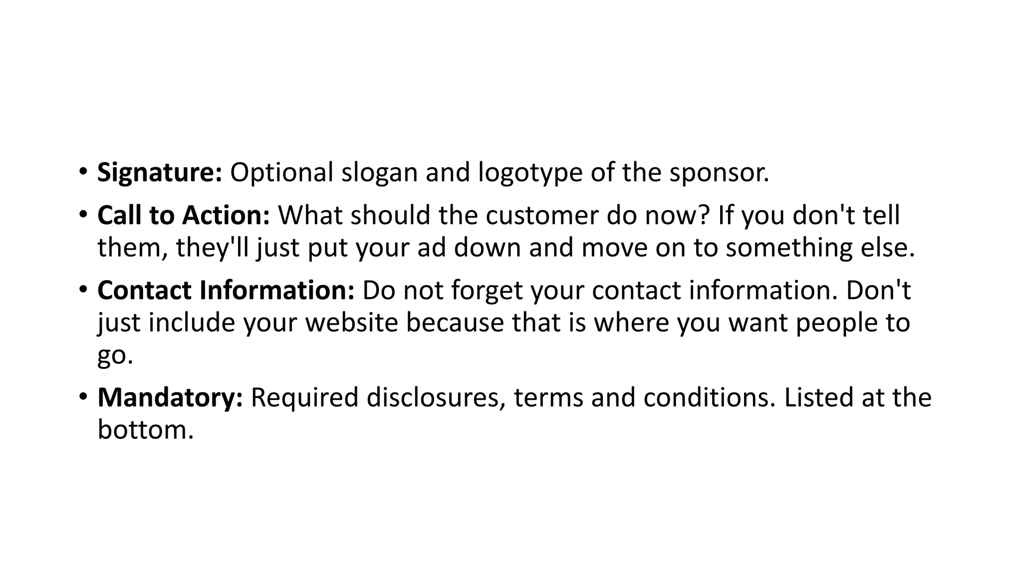 • Signature: Optional slogan and logotype of the sponsor.
• Call to Action: What should the customer do now? If you don't tell
them, they'll just put your ad down and move on to something else.
• Contact Information: Do not forget your contact information. Don't
just include your website because that is where you want people to
go.
• Mandatory: Required disclosures, terms and conditions. Listed at the
bottom.
 
