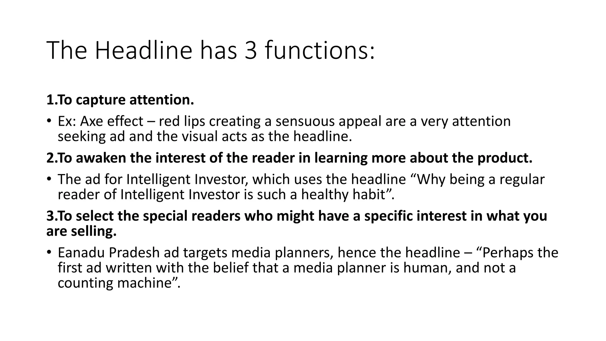 The Headline has 3 functions:
1.To capture attention.
• Ex: Axe effect – red lips creating a sensuous appeal are a very attention
seeking ad and the visual acts as the headline.
2.To awaken the interest of the reader in learning more about the product.
• The ad for Intelligent Investor, which uses the headline “Why being a regular
reader of Intelligent Investor is such a healthy habit”.
3.To select the special readers who might have a specific interest in what you
are selling.
• Eanadu Pradesh ad targets media planners, hence the headline – “Perhaps the
first ad written with the belief that a media planner is human, and not a
counting machine”.
 