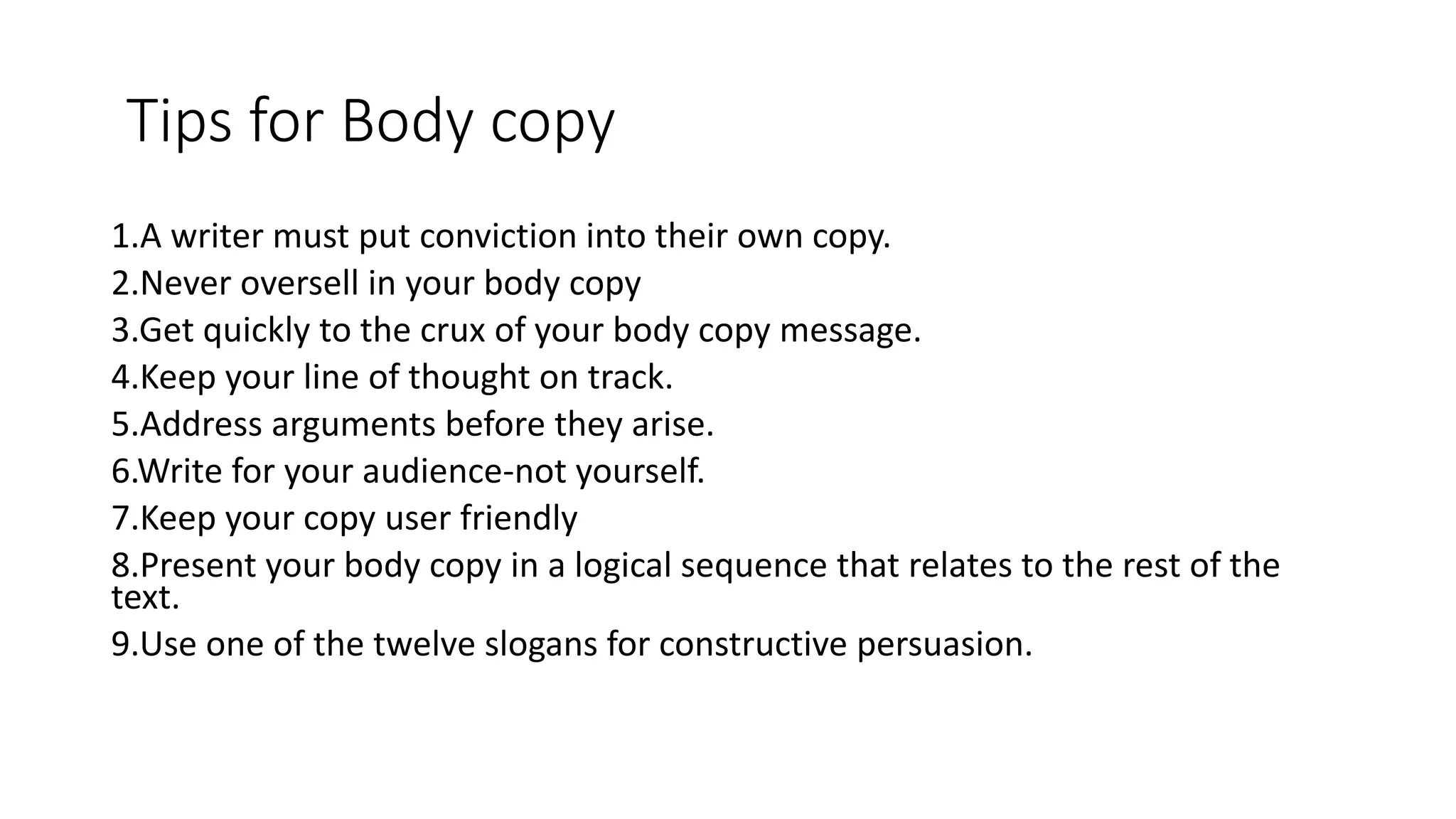 Tips for Body copy
1.A writer must put conviction into their own copy.
2.Never oversell in your body copy
3.Get quickly to the crux of your body copy message.
4.Keep your line of thought on track.
5.Address arguments before they arise.
6.Write for your audience-not yourself.
7.Keep your copy user friendly
8.Present your body copy in a logical sequence that relates to the rest of the
text.
9.Use one of the twelve slogans for constructive persuasion.
 