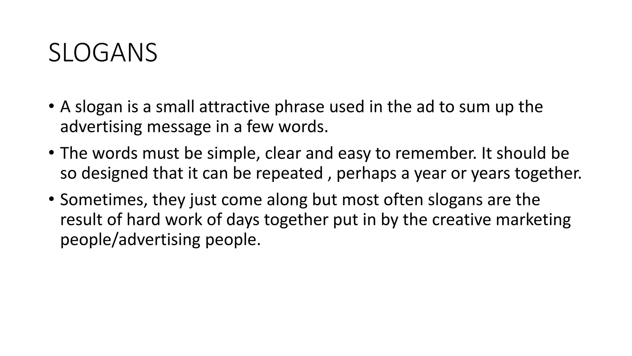 SLOGANS
• A slogan is a small attractive phrase used in the ad to sum up the
advertising message in a few words.
• The words must be simple, clear and easy to remember. It should be
so designed that it can be repeated , perhaps a year or years together.
• Sometimes, they just come along but most often slogans are the
result of hard work of days together put in by the creative marketing
people/advertising people.
 