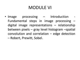 MODULE VI
• Image processing – Introduction -
Fundamental steps in image processing –
digital image representations – relationship
between pixels – gray level histogram –spatial
convolution and correlation – edge detection
– Robert, Prewitt, Sobel.
 