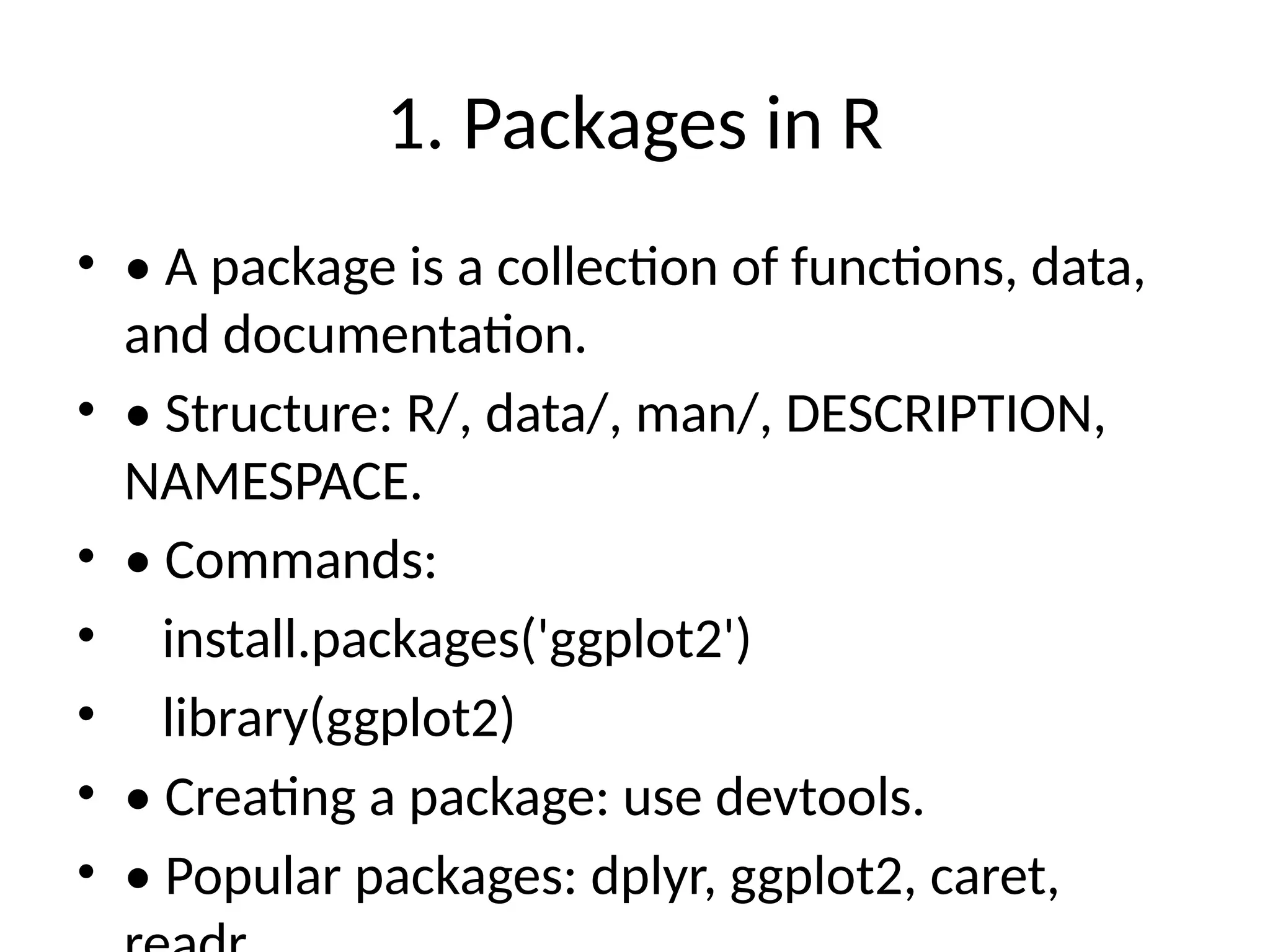 1. Packages in R
• • A package is a collection of functions, data,
and documentation.
• • Structure: R/, data/, man/, DESCRIPTION,
NAMESPACE.
• • Commands:
• install.packages('ggplot2')
• library(ggplot2)
• • Creating a package: use devtools.
• • Popular packages: dplyr, ggplot2, caret,
 
