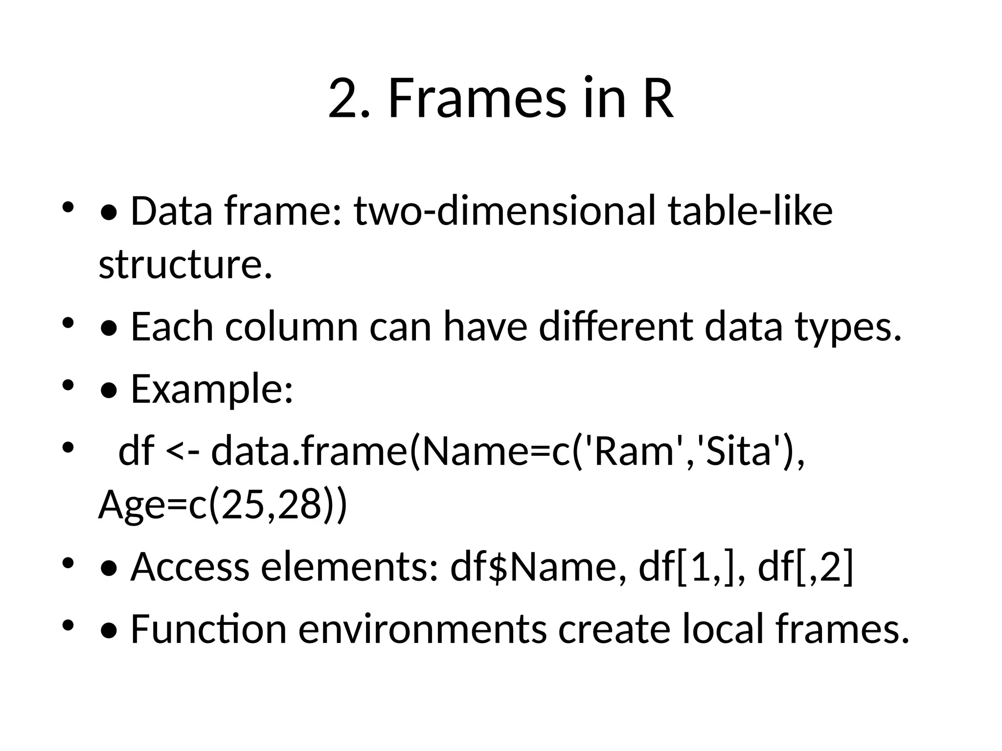 2. Frames in R
• • Data frame: two-dimensional table-like
structure.
• • Each column can have different data types.
• • Example:
• df <- data.frame(Name=c('Ram','Sita'),
Age=c(25,28))
• • Access elements: df$Name, df[1,], df[,2]
• • Function environments create local frames.
 