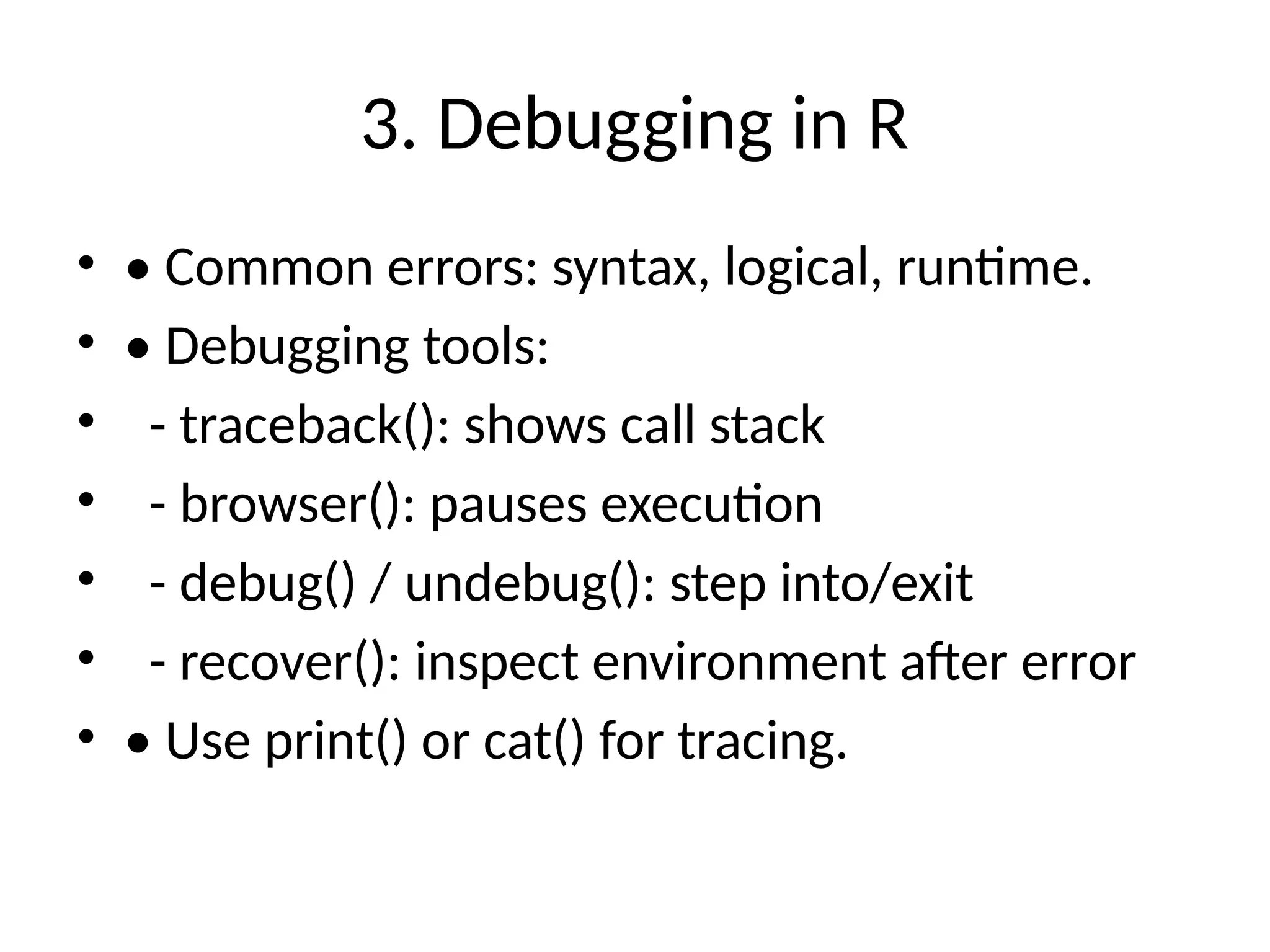 3. Debugging in R
• • Common errors: syntax, logical, runtime.
• • Debugging tools:
• - traceback(): shows call stack
• - browser(): pauses execution
• - debug() / undebug(): step into/exit
• - recover(): inspect environment after error
• • Use print() or cat() for tracing.
 