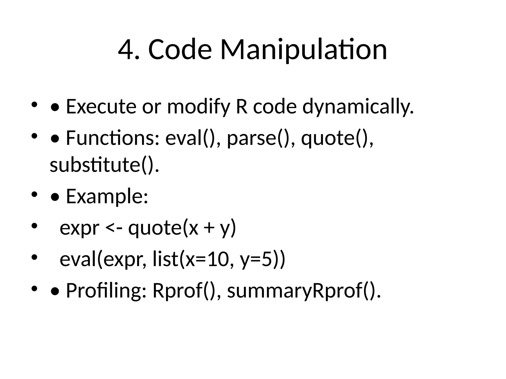4. Code Manipulation
• • Execute or modify R code dynamically.
• • Functions: eval(), parse(), quote(),
substitute().
• • Example:
• expr <- quote(x + y)
• eval(expr, list(x=10, y=5))
• • Profiling: Rprof(), summaryRprof().
 