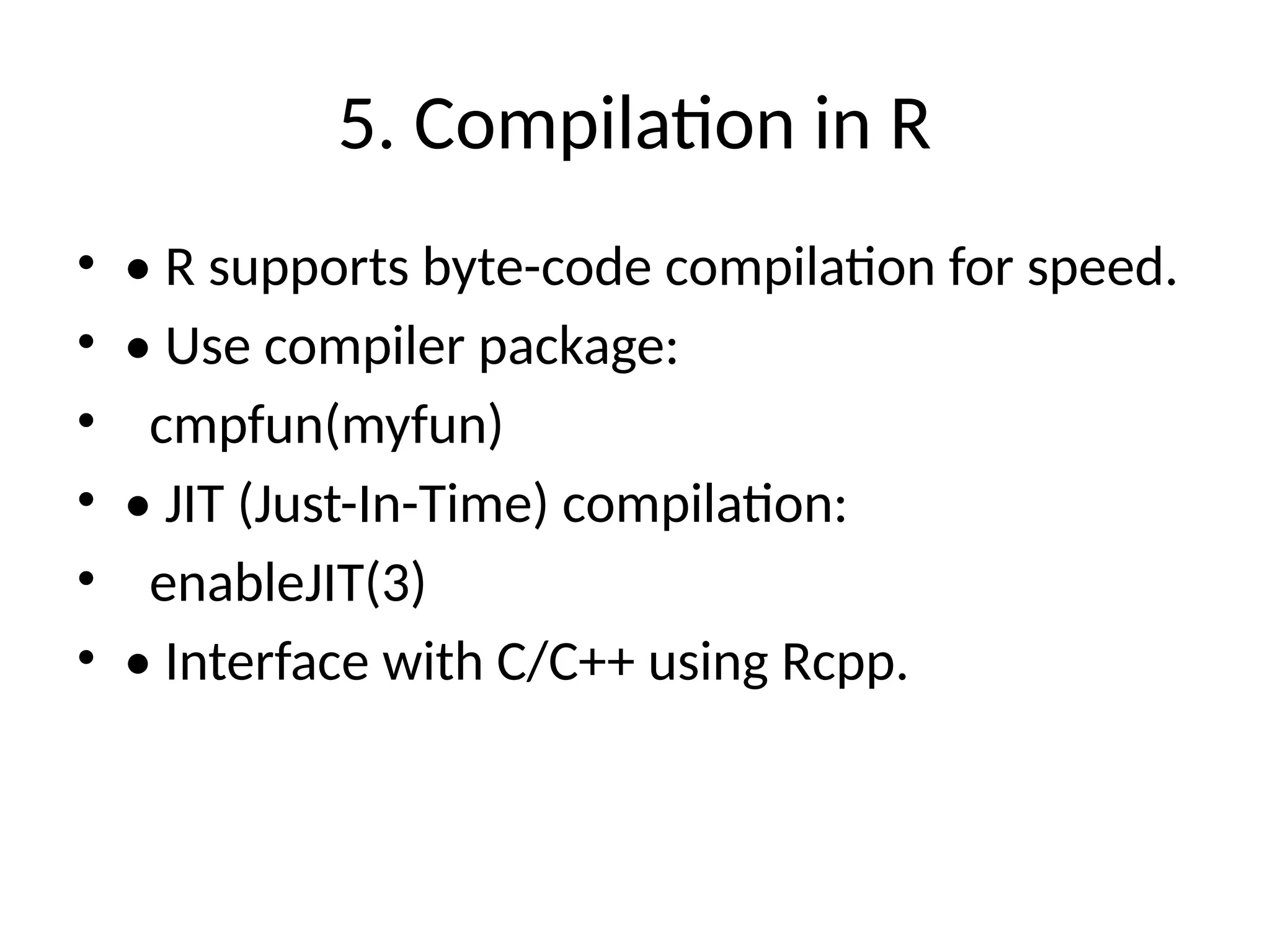 5. Compilation in R
• • R supports byte-code compilation for speed.
• • Use compiler package:
• cmpfun(myfun)
• • JIT (Just-In-Time) compilation:
• enableJIT(3)
• • Interface with C/C++ using Rcpp.
 