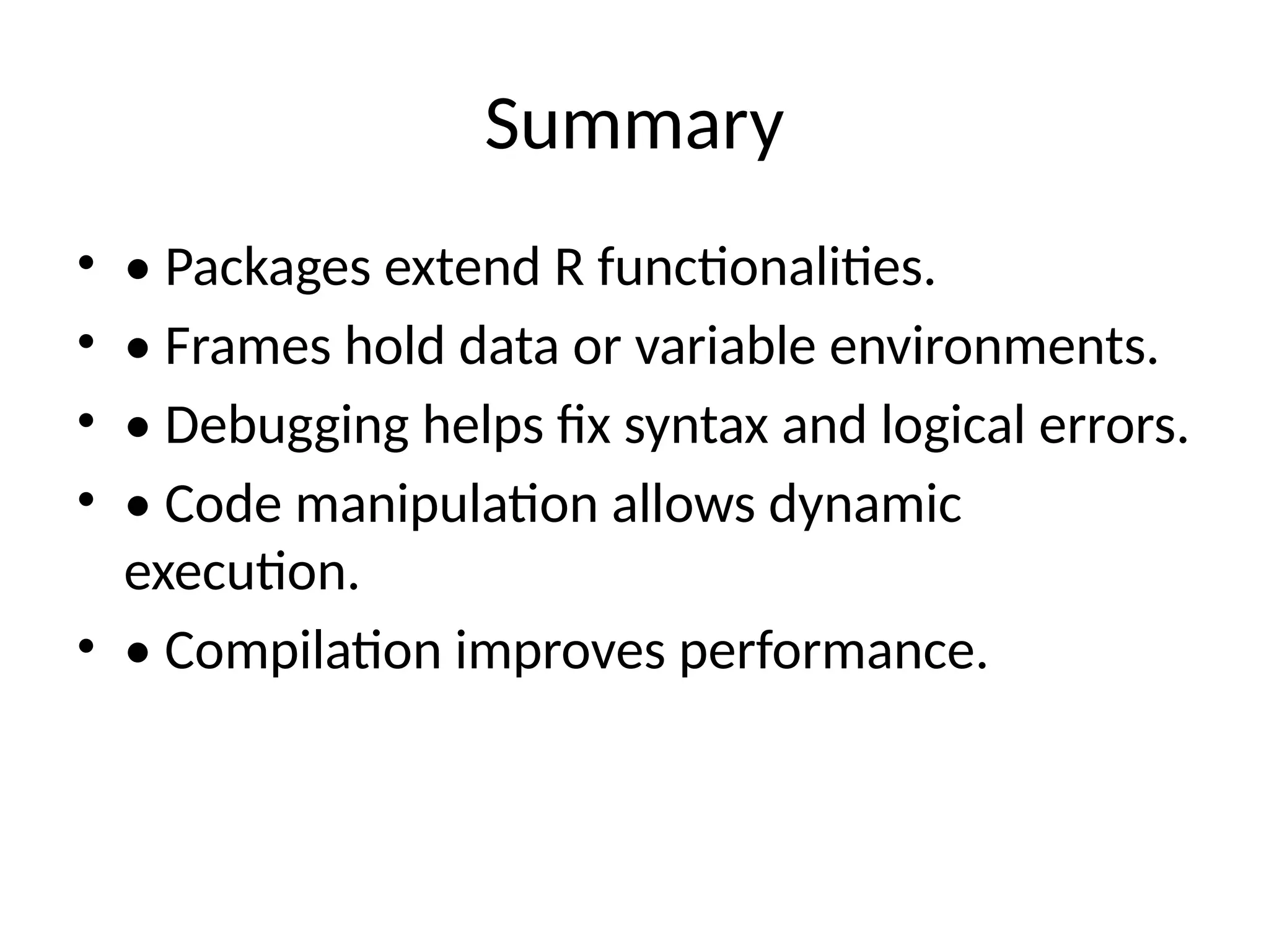 Summary
• • Packages extend R functionalities.
• • Frames hold data or variable environments.
• • Debugging helps fix syntax and logical errors.
• • Code manipulation allows dynamic
execution.
• • Compilation improves performance.
 