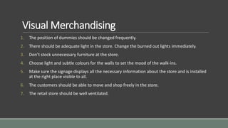 Visual Merchandising
1. The position of dummies should be changed frequently.
2. There should be adequate light in the store. Change the burned out lights immediately.
3. Don’t stock unnecessary furniture at the store.
4. Choose light and subtle colours for the walls to set the mood of the walk-ins.
5. Make sure the signage displays all the necessary information about the store and is installed
at the right place visible to all.
6. The customers should be able to move and shop freely in the store.
7. The retail store should be well ventilated.
 