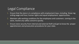 Legal Compliance
1. Ensure that the store is in compliance with employment laws, including those reg
arding wage and hour, human rights and equal employment opportunities.
2. Maintain safe working conditions for the employees and customers coming in the
store, resolve any safety concerns quickly.
3. Ensure store security from internal and external theft and get to know the proper
apprehension and prosecution procedures for your state.
 