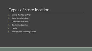 Types of store location
1. Central Business District
2. Stand alone locations
3. Convenience location
4. Destination Location
I. Malls
II. Conventional Shopping Center
 