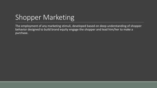 Shopper Marketing
The employment of any marketing stimuli, developed based on deep understanding of shopper
behavior designed to build brand equity engage the shopper and lead him/her to make a
purchase.
 