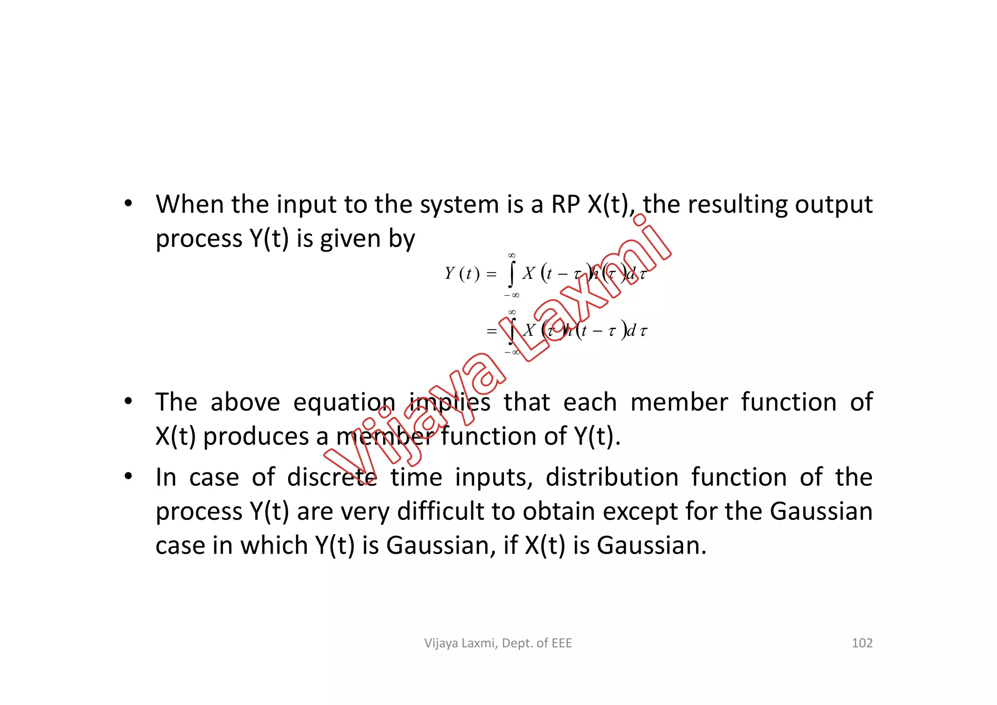 • When the input to the system is a RP X(t), the resulting output
process Y(t) is given by
   
    

dthX
dhtXtY








)(
• The above equation implies that each member function of
X(t) produces a member function of Y(t).
• In case of discrete time inputs, distribution function of the
process Y(t) are very difficult to obtain except for the Gaussian
case in which Y(t) is Gaussian, if X(t) is Gaussian.

102Vijaya Laxmi, Dept. of EEE
 