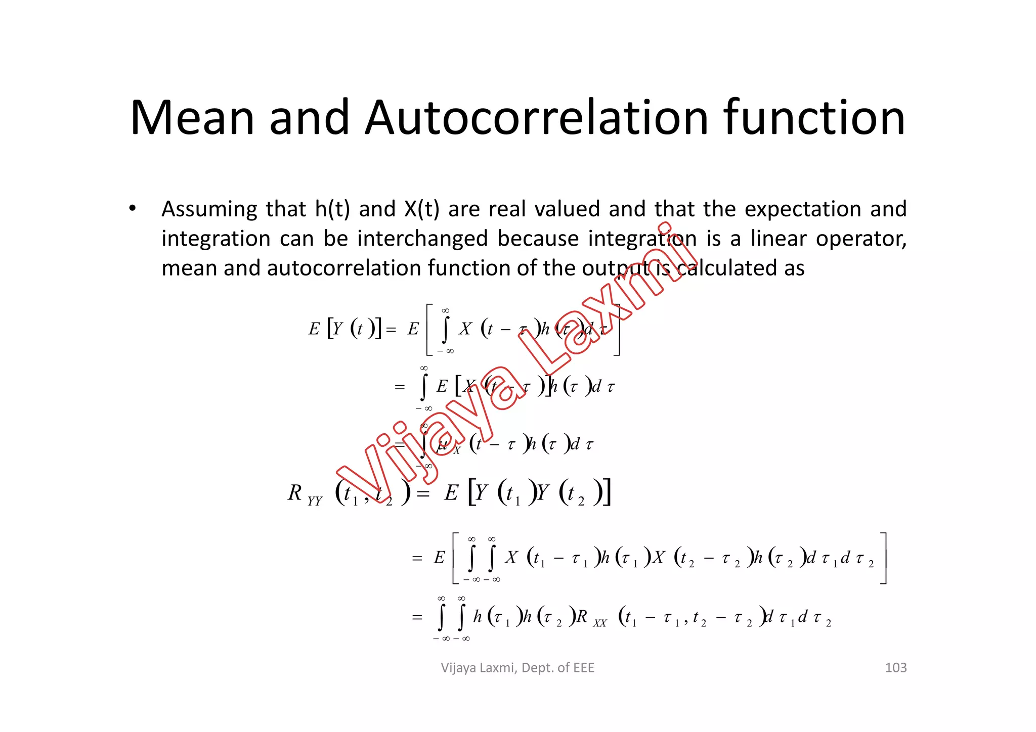 Mean and Autocorrelation function
• Assuming that h(t) and X(t) are real valued and that the expectation and
integration can be interchanged because integration is a linear operator,
mean and autocorrelation function of the output is calculated as
       





 


 dhtXEtYE

103
      2121 , tYtYEttR YY 
    
    

dht
dhtXE
X







       
      21221121
21222111
, 

ddttRhh
ddhtXhtXE
XX 
 
















Vijaya Laxmi, Dept. of EEE
 