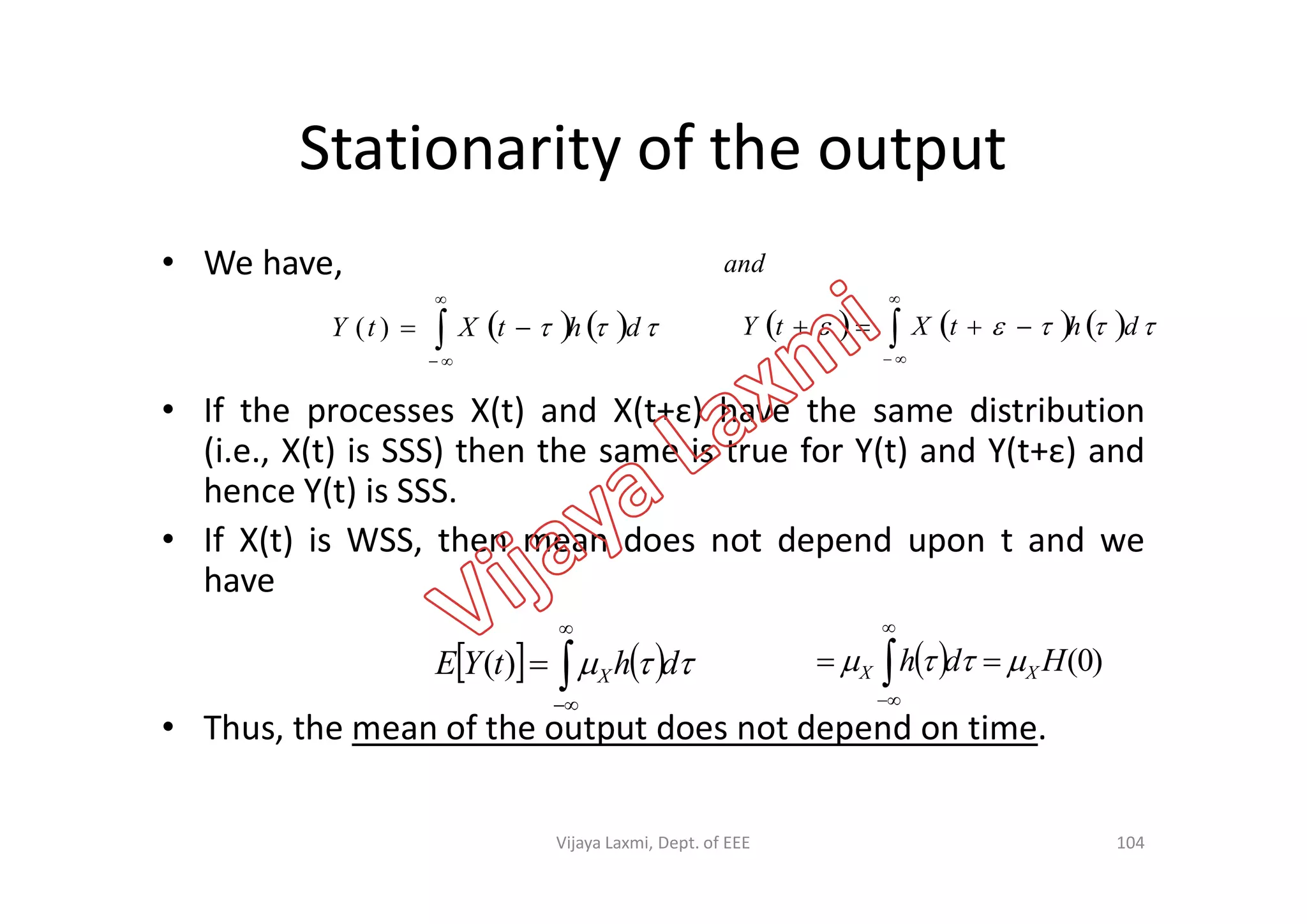 Stationarity of the output
• We have,
• If the processes X(t) and X(t+ε) have the same distribution
(i.e., X(t) is SSS) then the same is true for Y(t) and Y(t+ε) and
     dhtXtY 


)(        dhtXtY
and




(i.e., X(t) is SSS) then the same is true for Y(t) and Y(t+ε) and
hence Y(t) is SSS.
• If X(t) is WSS, then mean does not depend upon t and we
have
• Thus, the mean of the output does not depend on time.
     dhtYE X


)(
104
  )0(Hdh XX   


Vijaya Laxmi, Dept. of EEE
 