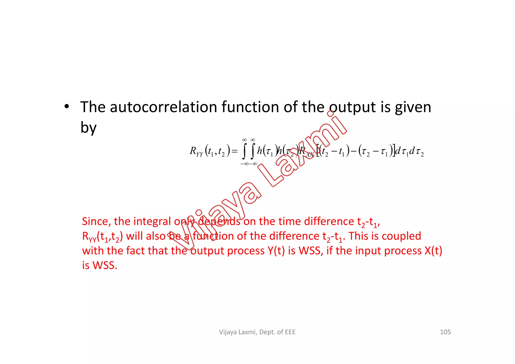 • The autocorrelation function of the output is given
by
           2112122121,  ddttRhhttR XXYY   




Since, the integral only depends on the time difference t2-t1,
RYY(t1,t2) will also be a function of the difference t2-t1. This is coupled
with the fact that the output process Y(t) is WSS, if the input process X(t)
is WSS.
105Vijaya Laxmi, Dept. of EEE
 