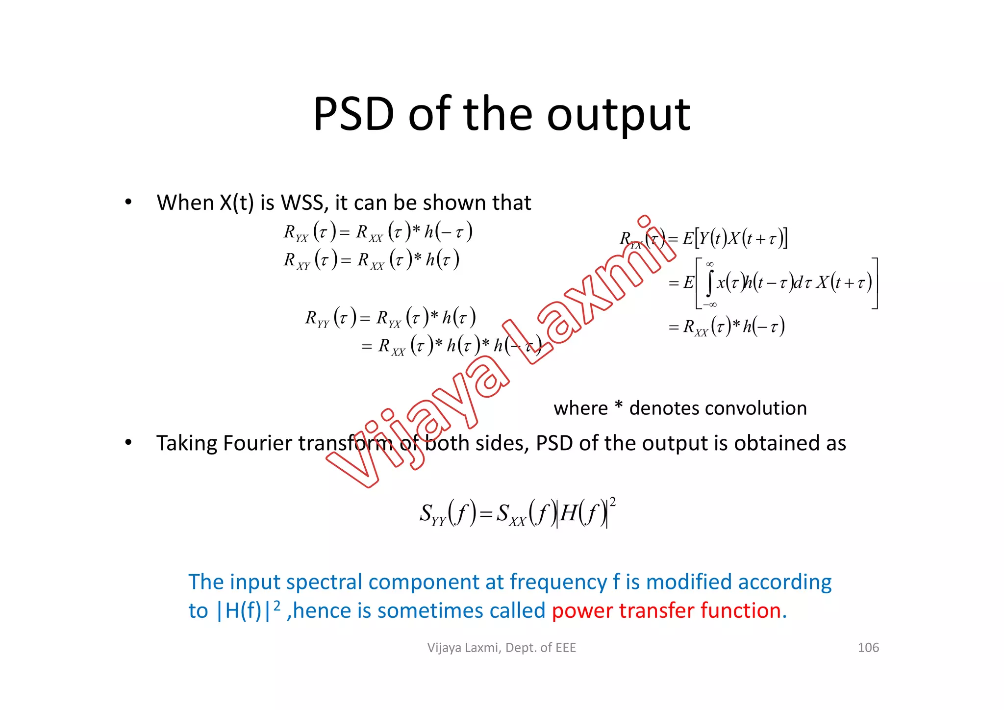 PSD of the output
• When X(t) is WSS, it can be shown that
     
     

hRR
hRR
XXXY
XXYX
*
*

       
     
   














hR
tXdthxE
tXtYER
XX
YX
*     
     



hhR
hRR
XX
YXYY
**
*
where * denotes convolution
• Taking Fourier transform of both sides, PSD of the output is obtained as
     2
fHfSfS XXYY 
The input spectral component at frequency f is modified according
to |H(f)|2 ,hence is sometimes called power transfer function.
106
       hhRXX **
Vijaya Laxmi, Dept. of EEE
 