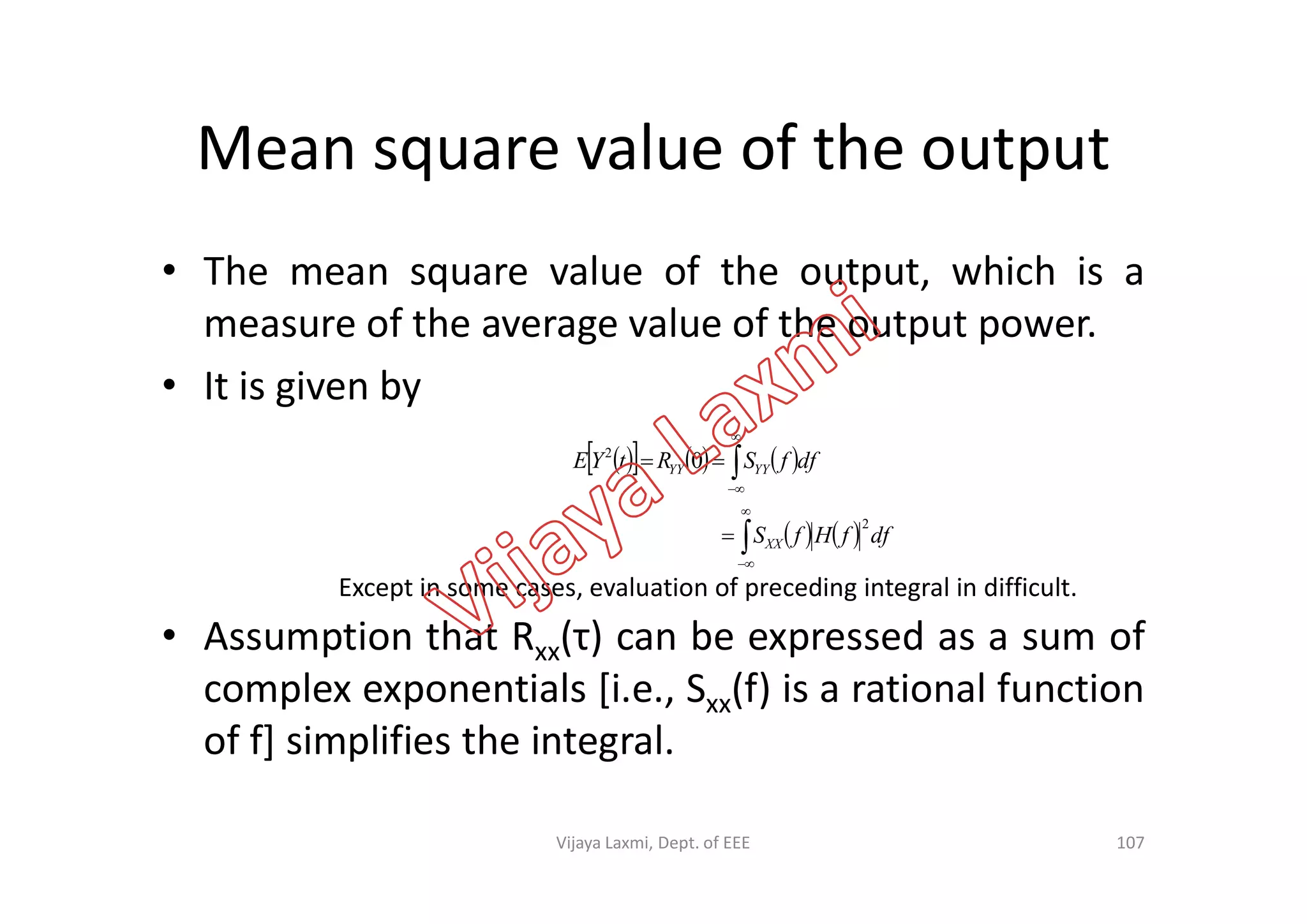 Mean square value of the output
• The mean square value of the output, which is a
measure of the average value of the output power.
• It is given by
      

 dffSRtYE YYYY
2
0
• Assumption that Rxx(τ) can be expressed as a sum of
complex exponentials [i.e., Sxx(f) is a rational function
of f] simplifies the integral.
      
   






dffHfS
dffSRtYE
XX
YYYY
2
0
Except in some cases, evaluation of preceding integral in difficult.
107Vijaya Laxmi, Dept. of EEE
 
